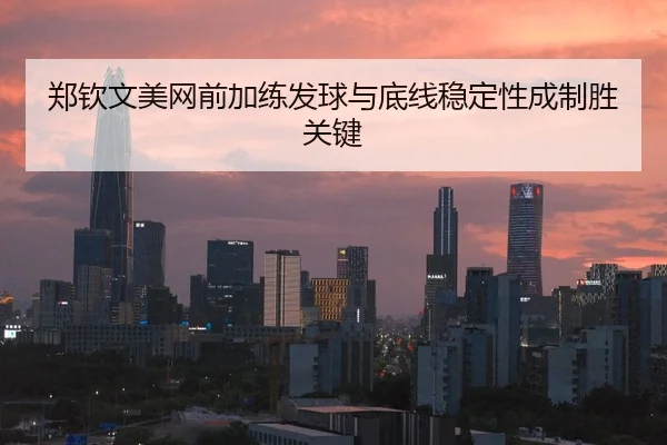 郑钦文美网前加练发球与底线稳定性成制胜关键