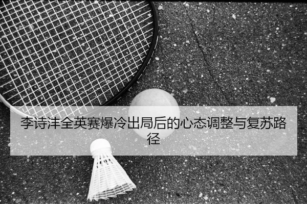 李诗沣全英赛爆冷出局后的心态调整与复苏路径