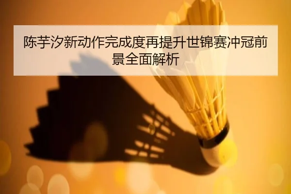 陈芋汐新动作完成度再提升世锦赛冲冠前景全面解析
