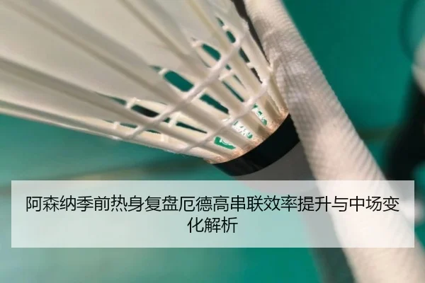 阿森纳季前热身复盘厄德高串联效率提升与中场变化解析