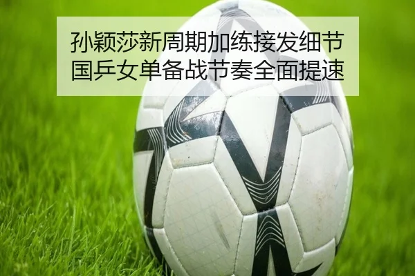 孙颖莎新周期加练接发细节 国乒女单备战节奏全面提速